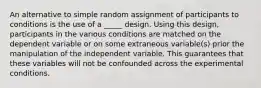 An alternative to simple random assignment of participants to conditions is the use of a _____ design. Using this design, participants in the various conditions are matched on the dependent variable or on some extraneous variable(s) prior the manipulation of the independent variable. This guarantees that these variables will not be confounded across the experimental conditions.