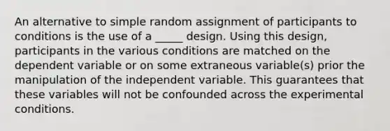 An alternative to simple random assignment of participants to conditions is the use of a _____ design. Using this design, participants in the various conditions are matched on the dependent variable or on some extraneous variable(s) prior the manipulation of the independent variable. This guarantees that these variables will not be confounded across the experimental conditions.