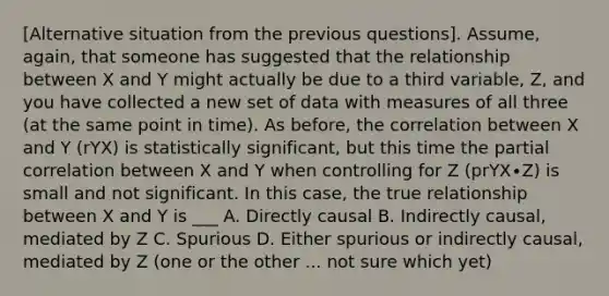 [Alternative situation from the previous questions]. Assume, again, that someone has suggested that the relationship between X and Y might actually be due to a third variable, Z, and you have collected a new set of data with measures of all three (at the same point in time). As before, the correlation between X and Y (rYX) is statistically significant, but this time the partial correlation between X and Y when controlling for Z (prYX∙Z) is small and not significant. In this case, the true relationship between X and Y is ___ A. Directly causal B. Indirectly causal, mediated by Z C. Spurious D. Either spurious or indirectly causal, mediated by Z (one or the other ... not sure which yet)