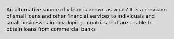 An alternative source of y loan is known as what? It is a provision of small loans and other financial services to individuals and small businesses in developing countries that are unable to obtain loans from commercial banks