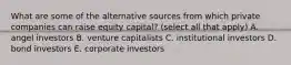 What are some of the alternative sources from which private companies can raise equity​ capital? (select all that apply) A. angel investors B. venture capitalists C. institutional investors D. bond investors E. corporate investors