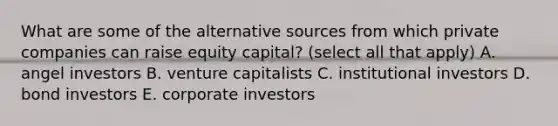 What are some of the alternative sources from which private companies can raise equity​ capital? (select all that apply) A. angel investors B. venture capitalists C. institutional investors D. bond investors E. corporate investors