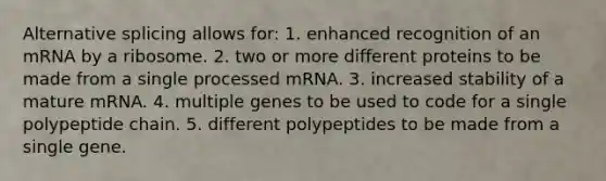 Alternative splicing allows for: 1. enhanced recognition of an mRNA by a ribosome. 2. two or more different proteins to be made from a single processed mRNA. 3. increased stability of a mature mRNA. 4. multiple genes to be used to code for a single polypeptide chain. 5. different polypeptides to be made from a single gene.