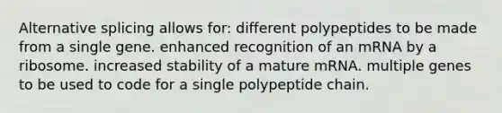 Alternative splicing allows for: different polypeptides to be made from a single gene. enhanced recognition of an mRNA by a ribosome. increased stability of a mature mRNA. multiple genes to be used to code for a single polypeptide chain.