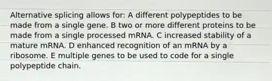 Alternative splicing allows for: A different polypeptides to be made from a single gene. B two or more different proteins to be made from a single processed mRNA. C increased stability of a mature mRNA. D enhanced recognition of an mRNA by a ribosome. E multiple genes to be used to code for a single polypeptide chain.