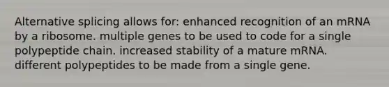 Alternative splicing allows for: enhanced recognition of an mRNA by a ribosome. multiple genes to be used to code for a single polypeptide chain. increased stability of a mature mRNA. different polypeptides to be made from a single gene.