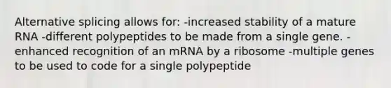 Alternative splicing allows for: -increased stability of a mature RNA -different polypeptides to be made from a single gene. -enhanced recognition of an mRNA by a ribosome -multiple genes to be used to code for a single polypeptide