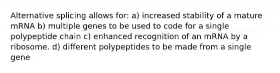 Alternative splicing allows for: a) increased stability of a mature mRNA b) multiple genes to be used to code for a single polypeptide chain c) enhanced recognition of an mRNA by a ribosome. d) different polypeptides to be made from a single gene