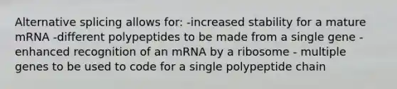 Alternative splicing allows for: -increased stability for a mature mRNA -different polypeptides to be made from a single gene -enhanced recognition of an mRNA by a ribosome - multiple genes to be used to code for a single polypeptide chain