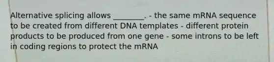 Alternative splicing allows ________. - the same mRNA sequence to be created from different DNA templates - different protein products to be produced from one gene - some introns to be left in coding regions to protect the mRNA