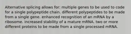 Alternative splicing allows for: multiple genes to be used to code for a single polypeptide chain. different polypeptides to be made from a single gene. enhanced recognition of an mRNA by a ribosome. increased stability of a mature mRNA. two or more different proteins to be made from a single processed mRNA.