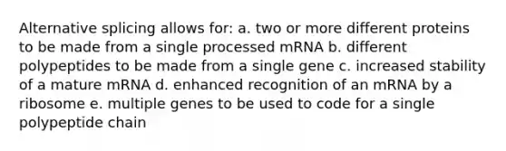 Alternative splicing allows for: a. two or more different proteins to be made from a single processed mRNA b. different polypeptides to be made from a single gene c. increased stability of a mature mRNA d. enhanced recognition of an mRNA by a ribosome e. multiple genes to be used to code for a single polypeptide chain