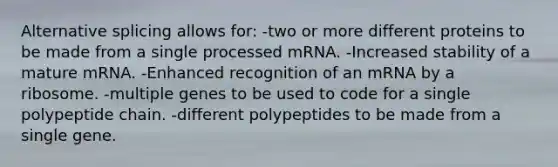 Alternative splicing allows for: -two or more different proteins to be made from a single processed mRNA. -Increased stability of a mature mRNA. -Enhanced recognition of an mRNA by a ribosome. -multiple genes to be used to code for a single polypeptide chain. -different polypeptides to be made from a single gene.