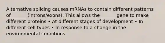 Alternative splicing causes mRNAs to contain different patterns of ______ (introns/exons). This allows the ______ gene to make different proteins • At different stages of development • In different cell types • In response to a change in the environmental conditions