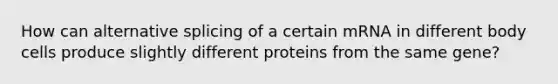 How can alternative splicing of a certain mRNA in different body cells produce slightly different proteins from the same gene?