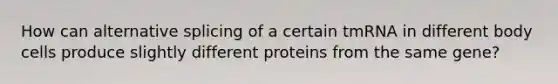 How can alternative splicing of a certain tmRNA in different body cells produce slightly different proteins from the same gene?