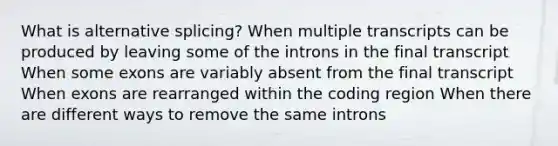 What is alternative splicing? When multiple transcripts can be produced by leaving some of the introns in the final transcript When some exons are variably absent from the final transcript When exons are rearranged within the coding region When there are different ways to remove the same introns