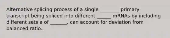 Alternative splicing process of a single ________ primary transcript being spliced into different ______ mRNAs by including different sets a of _______, can account for deviation from balanced ratio.