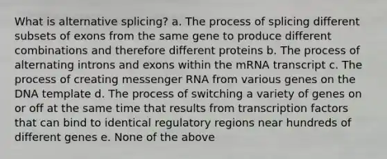 What is alternative splicing? a. The process of splicing different subsets of exons from the same gene to produce different combinations and therefore different proteins b. The process of alternating introns and exons within the mRNA transcript c. The process of creating messenger RNA from various genes on the DNA template d. The process of switching a variety of genes on or off at the same time that results from transcription factors that can bind to identical regulatory regions near hundreds of different genes e. None of the above