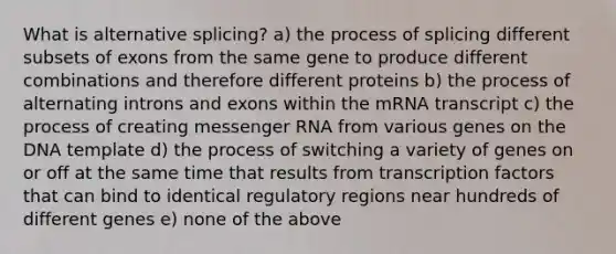 What is alternative splicing? a) the process of splicing different subsets of exons from the same gene to produce different combinations and therefore different proteins b) the process of alternating introns and exons within the mRNA transcript c) the process of creating <a href='https://www.questionai.com/knowledge/kDttgcz0ig-messenger-rna' class='anchor-knowledge'>messenger rna</a> from various genes on the DNA template d) the process of switching a variety of genes on or off at the same time that results from transcription factors that can bind to identical regulatory regions near hundreds of different genes e) none of the above