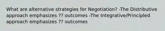 What are alternative strategies for Negotiation? -The Distributive approach emphasizes ?? outcomes -The Integrative/Principled approach emphasizes ?? outcomes