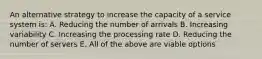 An alternative strategy to increase the capacity of a service system is: A. Reducing the number of arrivals B. Increasing variability C. Increasing the processing rate D. Reducing the number of servers E. All of the above are viable options