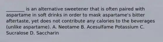 ________ is an alternative sweetener that is often paired with aspartame in soft drinks in order to mask aspartame's bitter aftertaste, yet does not contribute any calories to the beverages (unlike aspartame). A. Neotame B. Acesulfame Potassium C. Sucralose D. Saccharin