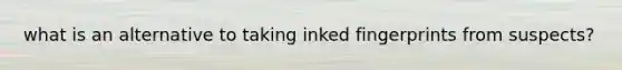 what is an alternative to taking inked fingerprints from suspects?