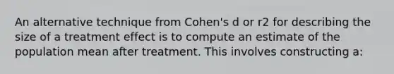 An alternative technique from Cohen's d or r2 for describing the size of a treatment effect is to compute an estimate of the population mean after treatment. This involves constructing a: