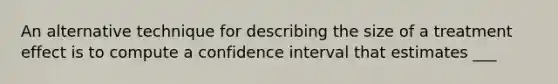 An alternative technique for describing the size of a treatment effect is to compute a confidence interval that estimates ___