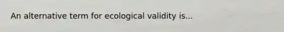 An alternative term for ecological validity is...