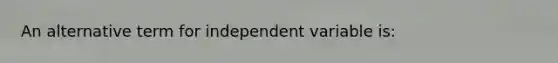 An alternative term for independent variable is: