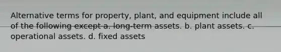 Alternative terms for property, plant, and equipment include all of the following except a. long-term assets. b. plant assets. c. operational assets. d. fixed assets