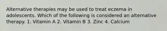 Alternative therapies may be used to treat eczema in adolescents. Which of the following is considered an alternative therapy. 1. Vitamin A 2. Vitamin B 3. Zinc 4. Calcium