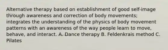 Alternative therapy based on establishment of good self-image through awareness and correction of body movements; integrates the understanding of the physics of body movement patterns with an awareness of the way people learn to move, behave, and interact. A. Dance therapy B. Feldenkrais method C. Pilates