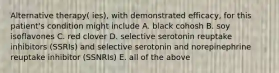 Alternative therapy( ies), with demonstrated efficacy, for this patient's condition might include A. black cohosh B. soy isoflavones C. red clover D. selective serotonin reuptake inhibitors (SSRIs) and selective serotonin and norepinephrine reuptake inhibitor (SSNRIs) E. all of the above