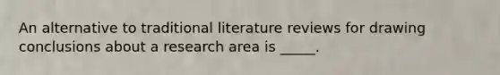 An alternative to traditional literature reviews for drawing conclusions about a research area is _____.