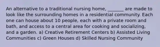 An alternative to a traditional nursing home, _______ are made to look like the surrounding homes in a residential community. Each one can house about 10 people, each with a private room and bath, and access to a central area for cooking and socializing, and a garden. a) Creative Retirement Centers b) Assisted Living Communities c) Green Houses d) Skilled Nursing Community