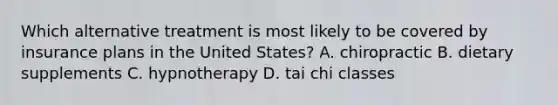 Which alternative treatment is most likely to be covered by insurance plans in the United States? A. chiropractic B. dietary supplements C. hypnotherapy D. tai chi classes