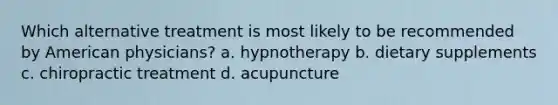 Which alternative treatment is most likely to be recommended by American physicians? a. hypnotherapy b. dietary supplements c. chiropractic treatment d. acupuncture