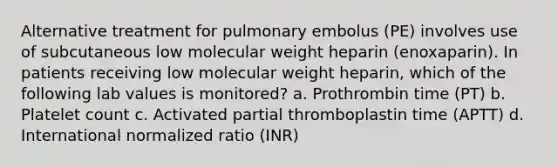 Alternative treatment for pulmonary embolus (PE) involves use of subcutaneous low molecular weight heparin (enoxaparin). In patients receiving low molecular weight heparin, which of the following lab values is monitored? a. Prothrombin time (PT) b. Platelet count c. Activated partial thromboplastin time (APTT) d. International normalized ratio (INR)