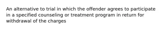 An alternative to trial in which the offender agrees to participate in a specified counseling or treatment program in return for withdrawal of the charges