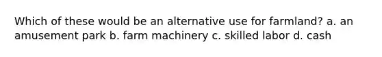Which of these would be an alternative use for farmland? a. an amusement park b. farm machinery c. skilled labor d. cash