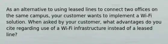 As an alternative to using leased lines to connect two offices on the same campus, your customer wants to implement a Wi-Fi solution. When asked by your customer, what advantages do you cite regarding use of a Wi-Fi infrastructure instead of a leased line?