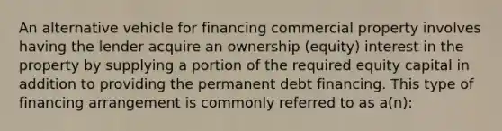 An alternative vehicle for financing commercial property involves having the lender acquire an ownership (equity) interest in the property by supplying a portion of the required equity capital in addition to providing the permanent debt financing. This type of financing arrangement is commonly referred to as a(n):