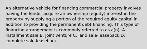 An alternative vehicle for financing commercial property involves having the lender acquire an ownership (equity) interest in the property by supplying a portion of the required equity capital in addition to providing the permanent debt financing. This type of financing arrangement is commonly referred to as a(n): A. installment sale B. joint venture C. land sale-leaseback D. complete sale-leaseback