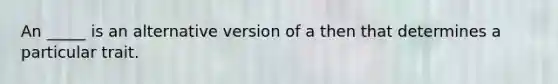 An _____ is an alternative version of a then that determines a particular trait.