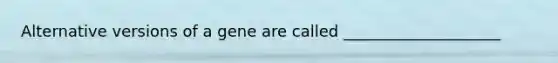 Alternative versions of a gene are called ____________________