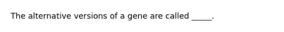 The alternative versions of a gene are called _____.