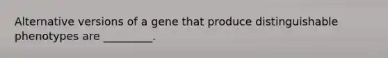 Alternative versions of a gene that produce distinguishable phenotypes are _________.